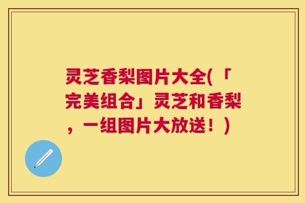 灵芝香梨图片大全(「完美组合」灵芝和香梨,一组图片大放送!) 灵芝香梨图片大全(「完美组合」灵芝和香梨,一组图片大放送!)