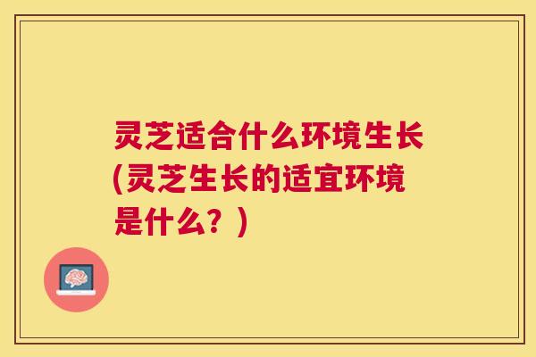 灵芝适合什么环境生长(灵芝生长的适宜环境是什么？)