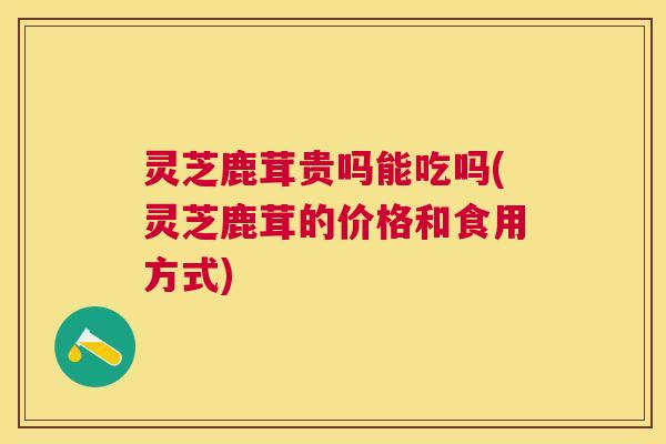 灵芝鹿茸贵吗能吃吗(灵芝鹿茸的价格和食用方式) 灵芝鹿茸贵吗能吃吗(灵芝鹿茸的价格和食用方式)