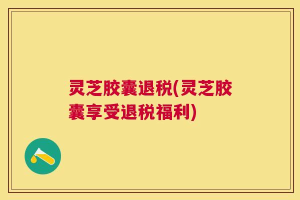 灵芝胶囊退税(灵芝胶囊享受退税福利)