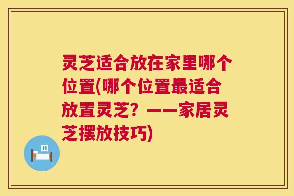 灵芝适合放在家里哪个位置(哪个位置适合放置灵芝?——家居灵芝摆放技巧) 灵芝适合放在家里哪个位置(哪个位置适合放置灵芝?——家居灵芝摆放技巧)