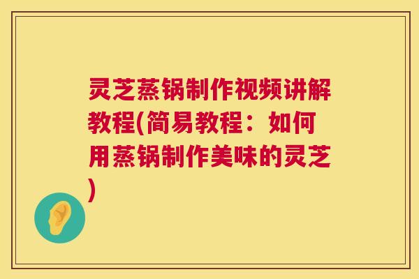 灵芝蒸锅制作视频讲解教程(简易教程：如何用蒸锅制作美味的灵芝)