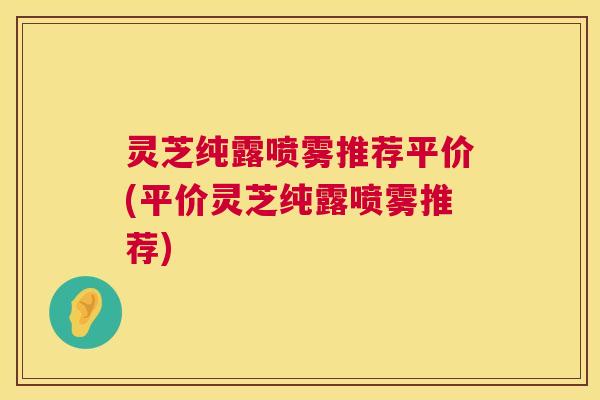 灵芝纯露喷雾推荐平价(平价灵芝纯露喷雾推荐)
