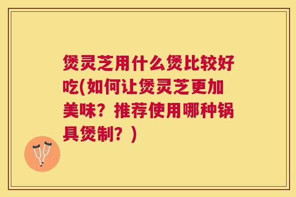 煲灵芝用什么煲比较好吃(如何让煲灵芝更加美味?推荐使用哪种锅具煲制?) 煲灵芝用什么煲比较好吃(如何让煲灵芝更加美味?推荐使用哪种锅具煲制?)