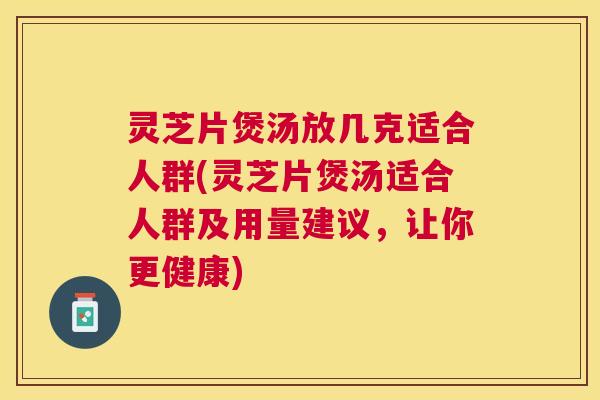 灵芝片煲汤放几克适合人群(灵芝片煲汤适合人群及用量建议，让你更健康)