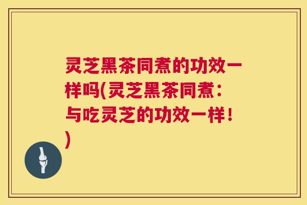 灵芝黑茶同煮的功效一样吗(灵芝黑茶同煮：与吃灵芝的功效一样！)