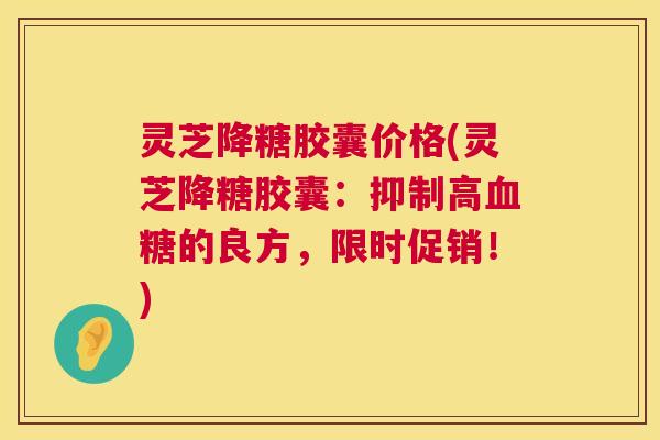 灵芝降糖胶囊价格(灵芝降糖胶囊:抑制高的良方,限时促销!) 灵芝降糖胶囊价格(灵芝降糖胶囊:抑制高的良方,限时促销!)