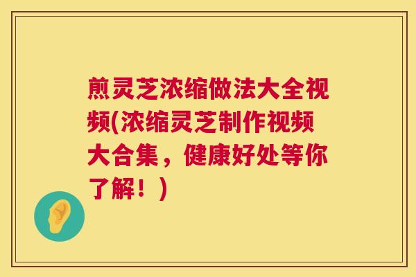 煎灵芝浓缩做法大全视频(浓缩灵芝制作视频大合集，健康好处等你了解！)