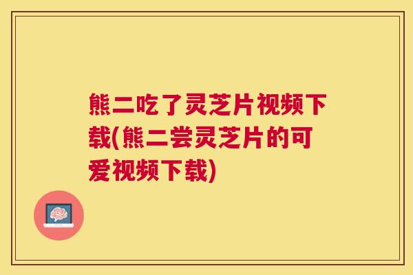 熊二吃了灵芝片视频下载(熊二尝灵芝片的可爱视频下载)
