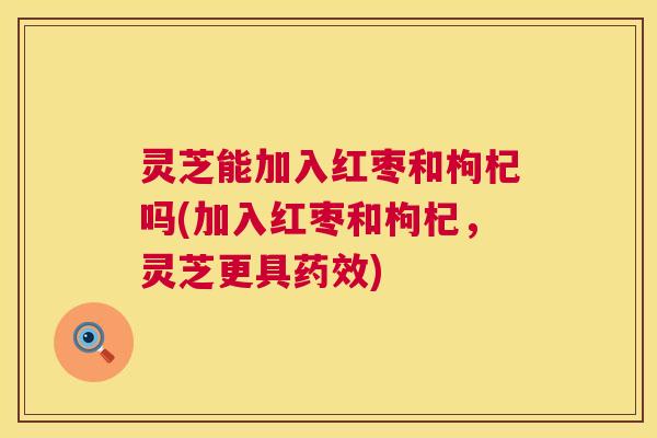 灵芝能加入红枣和枸杞吗(加入红枣和枸杞,灵芝更具) 灵芝能加入红枣和枸杞吗(加入红枣和枸杞,灵芝更具)