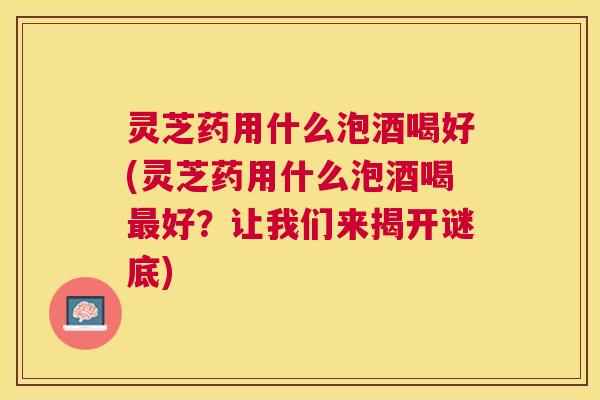 灵芝药用什么泡酒喝好(灵芝药用什么泡酒喝好?让我们来揭开谜底) 灵芝药用什么泡酒喝好(灵芝药用什么泡酒喝好?让我们来揭开谜底)
