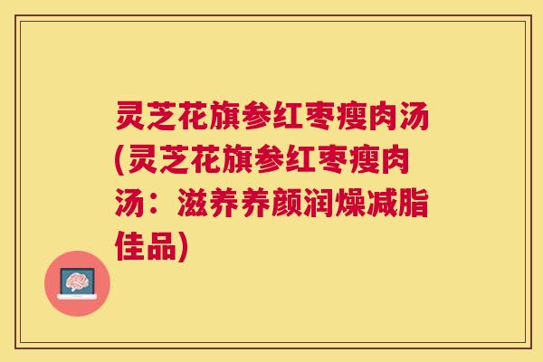 灵芝花旗参红枣瘦肉汤(灵芝花旗参红枣瘦肉汤:滋养养颜润燥减脂佳品) 灵芝花旗参红枣瘦肉汤(灵芝花旗参红枣瘦肉汤:滋养养颜润燥减脂佳品)