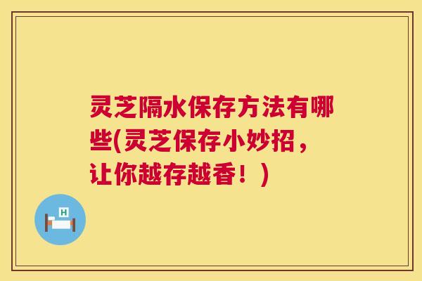灵芝隔水保存方法有哪些(灵芝保存小妙招，让你越存越香！)