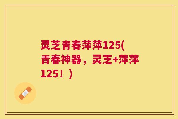 灵芝青春萍萍125(青春神器，灵芝+萍萍125！)