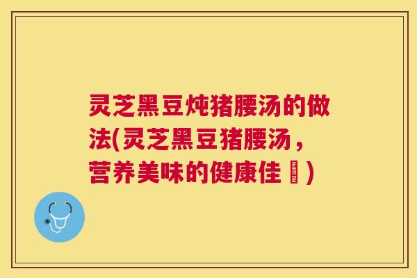 灵芝黑豆炖猪腰汤的做法(灵芝黑豆猪腰汤,营养美味的健康佳餚) 灵芝黑豆炖猪腰汤的做法(灵芝黑豆猪腰汤,营养美味的健康佳餚)