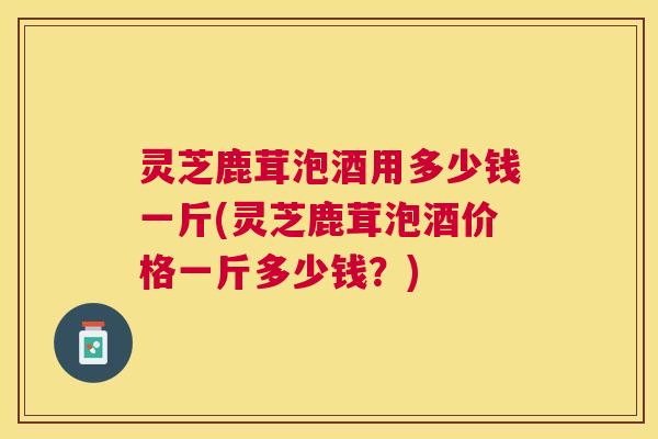 灵芝鹿茸泡酒用多少钱一斤(灵芝鹿茸泡酒价格一斤多少钱?) 灵芝鹿茸泡酒用多少钱一斤(灵芝鹿茸泡酒价格一斤多少钱?)
