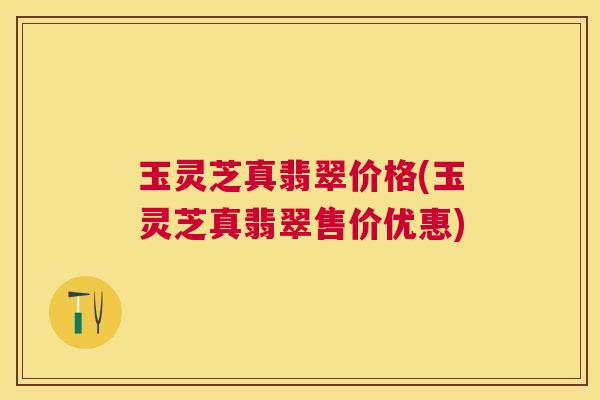 玉灵芝真翡翠价格(玉灵芝真翡翠售价优惠)
