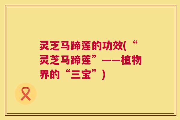 灵芝马蹄莲的功效(“灵芝马蹄莲”——植物界的“三宝”)