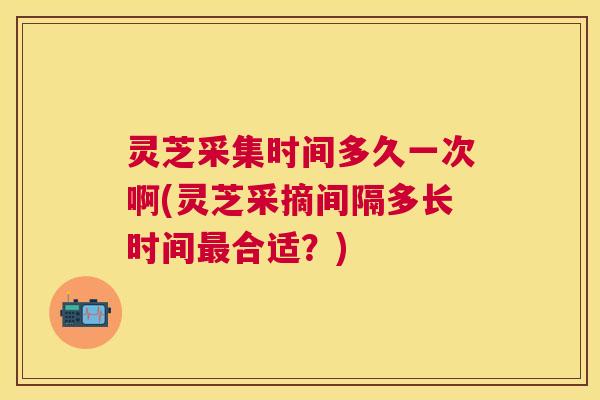 灵芝采集时间多久一次啊(灵芝采摘间隔多长时间合适?) 灵芝采集时间多久一次啊(灵芝采摘间隔多长时间合适?)