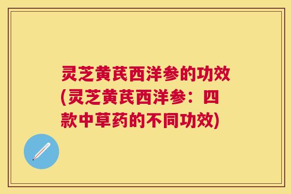 灵芝黄芪西洋参的功效(灵芝黄芪西洋参:四款中草药的不同功效) 灵芝黄芪西洋参的功效(灵芝黄芪西洋参:四款中草药的不同功效)