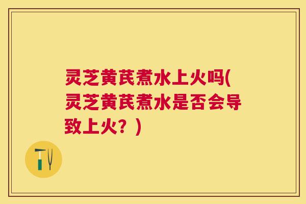 灵芝黄芪煮水上火吗(灵芝黄芪煮水是否会导致上火？)