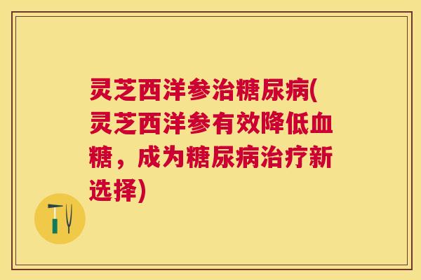 灵芝西洋参(灵芝西洋参有效降低,成为新选择) 灵芝西洋参(灵芝西洋参有效降低,成为新选择)