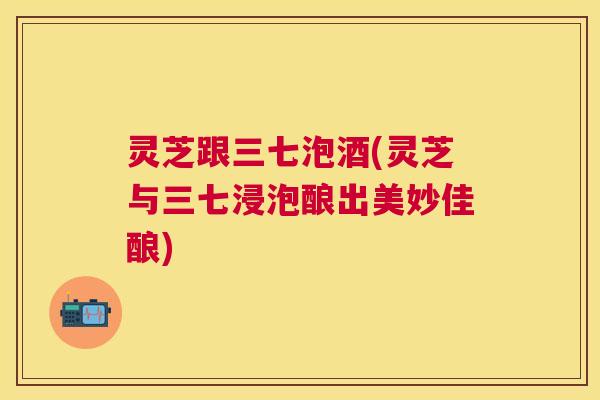 灵芝跟三七泡酒(灵芝与三七浸泡酿出美妙佳酿)