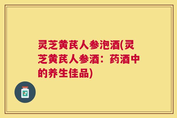 灵芝黄芪人参泡酒(灵芝黄芪人参酒：药酒中的养生佳品)