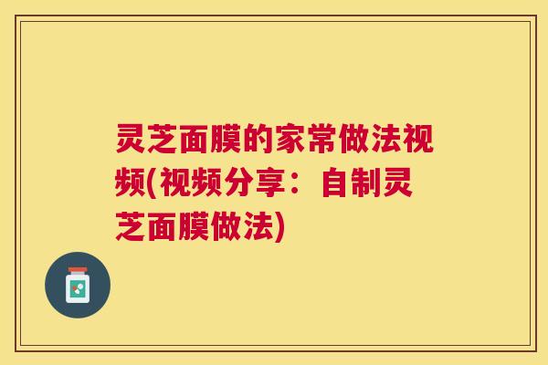 灵芝面膜的家常做法视频(视频分享：自制灵芝面膜做法)