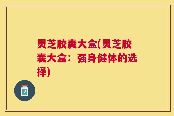 灵芝胶囊大盒(灵芝胶囊大盒：强身健体的选择)