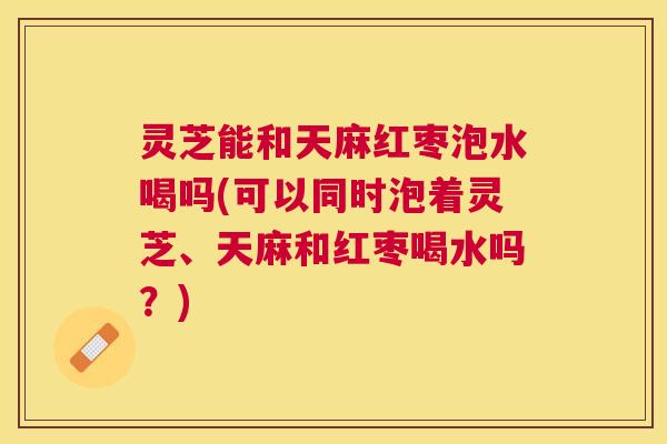 灵芝能和天麻红枣泡水喝吗(可以同时泡着灵芝、天麻和红枣喝水吗?) 灵芝能和天麻红枣泡水喝吗(可以同时泡着灵芝、天麻和红枣喝水吗?)