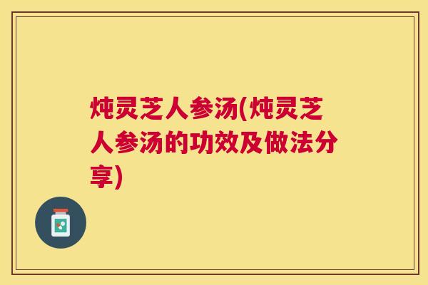 炖灵芝人参汤(炖灵芝人参汤的功效及做法分享)