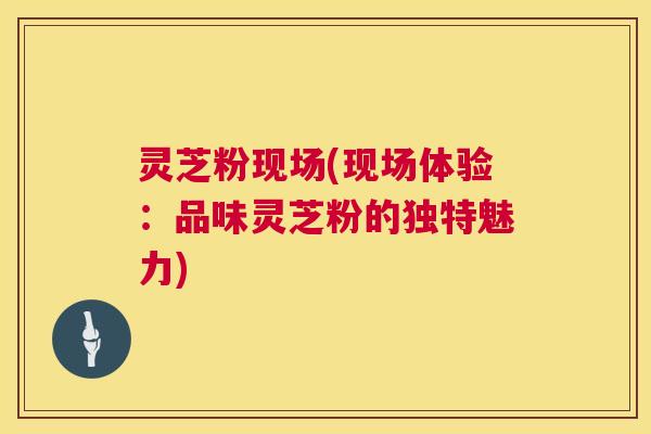 灵芝粉现场(现场体验:品味灵芝粉的独特魅力) 灵芝粉现场(现场体验:品味灵芝粉的独特魅力)