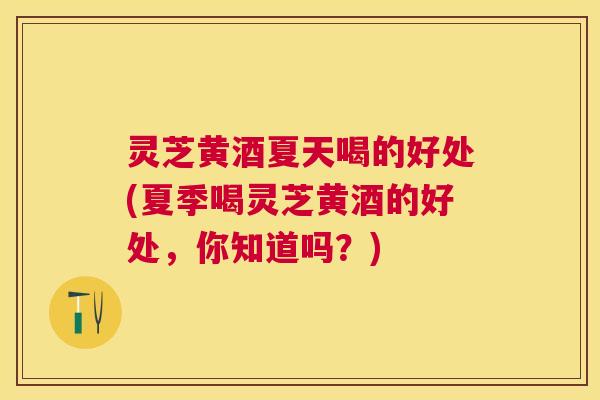 灵芝黄酒夏天喝的好处(夏季喝灵芝黄酒的好处，你知道吗？)