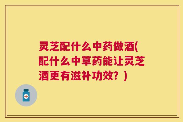 灵芝配什么做酒(配什么中草药能让灵芝酒更有滋补功效?) 灵芝配什么做酒(配什么中草药能让灵芝酒更有滋补功效?)