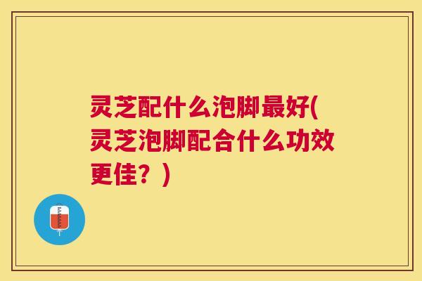 灵芝配什么泡脚好(灵芝泡脚配合什么功效更佳?) 灵芝配什么泡脚好(灵芝泡脚配合什么功效更佳?)