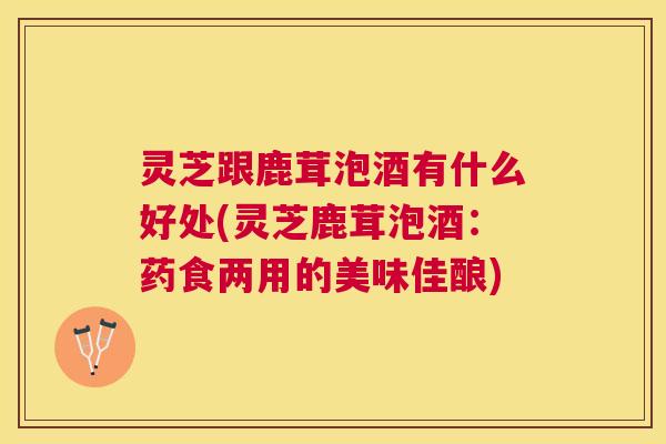 灵芝跟鹿茸泡酒有什么好处(灵芝鹿茸泡酒:药食两用的美味佳酿) 灵芝跟鹿茸泡酒有什么好处(灵芝鹿茸泡酒:药食两用的美味佳酿)