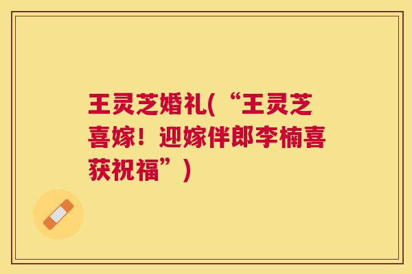 王灵芝婚礼(“王灵芝喜嫁！迎嫁伴郎李楠喜获祝福”)