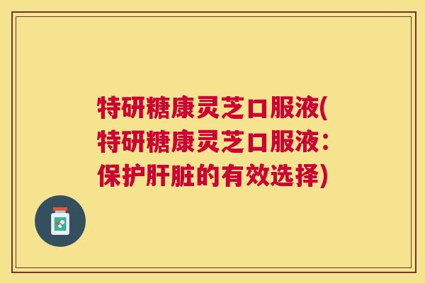 特研糖康灵芝口服液(特研糖康灵芝口服液:保护的有效选择) 特研糖康灵芝口服液(特研糖康灵芝口服液:保护的有效选择)