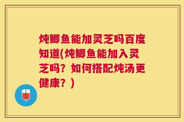 炖鲫鱼能加灵芝吗百度知道(炖鲫鱼能加入灵芝吗？如何搭配炖汤更健康？)