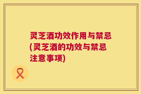 灵芝酒功效作用与禁忌(灵芝酒的功效与禁忌注意事项) 灵芝酒功效作用与禁忌(灵芝酒的功效与禁忌注意事项)