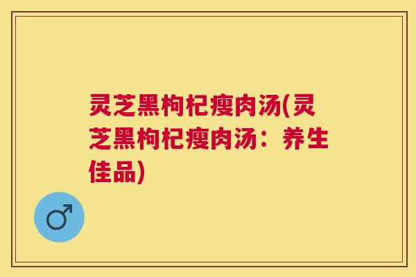灵芝黑枸杞瘦肉汤(灵芝黑枸杞瘦肉汤:养生佳品) 灵芝黑枸杞瘦肉汤(灵芝黑枸杞瘦肉汤:养生佳品)