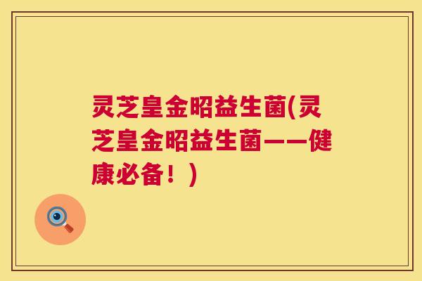 灵芝皇金昭益生菌(灵芝皇金昭益生菌——健康必备!) 灵芝皇金昭益生菌(灵芝皇金昭益生菌——健康必备!)