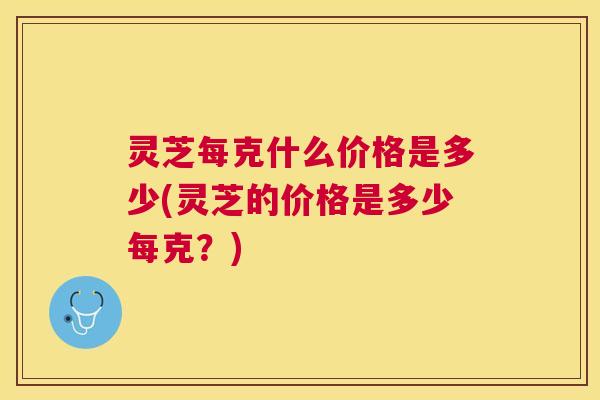 灵芝每克什么价格是多少(灵芝的价格是多少每克?) 灵芝每克什么价格是多少(灵芝的价格是多少每克?)