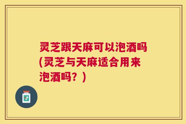 灵芝跟天麻可以泡酒吗(灵芝与天麻适合用来泡酒吗？)