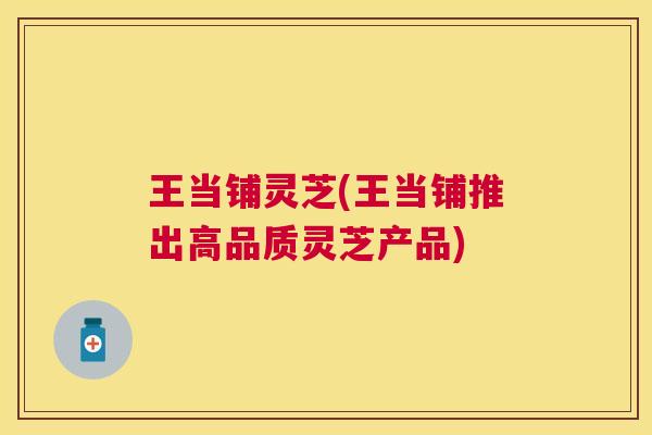 王当铺灵芝(王当铺推出高品质灵芝产品) 王当铺灵芝(王当铺推出高品质灵芝产品)