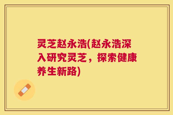 灵芝赵永浩(赵永浩深入研究灵芝,探索健康养生新路) 灵芝赵永浩(赵永浩深入研究灵芝,探索健康养生新路)