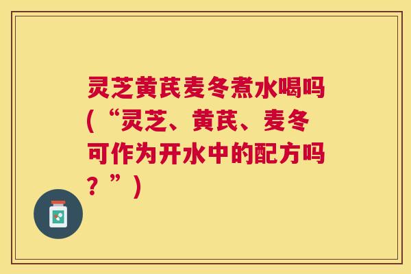 灵芝黄芪麦冬煮水喝吗(“灵芝、黄芪、麦冬可作为开水中的配方吗?”) 灵芝黄芪麦冬煮水喝吗(“灵芝、黄芪、麦冬可作为开水中的配方吗?”)