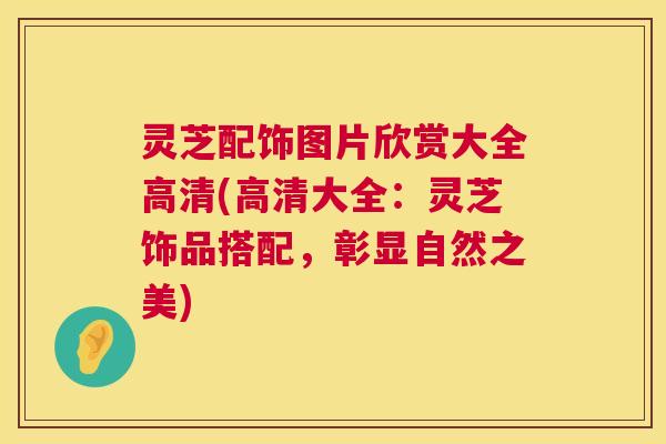 灵芝配饰图片欣赏大全高清(高清大全:灵芝饰品搭配,彰显自然之美) 灵芝配饰图片欣赏大全高清(高清大全:灵芝饰品搭配,彰显自然之美)