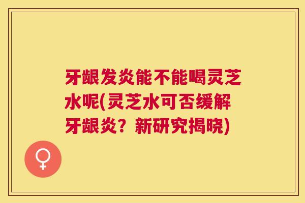 牙龈发炎能不能喝灵芝水呢(灵芝水可否缓解牙龈炎？新研究揭晓)